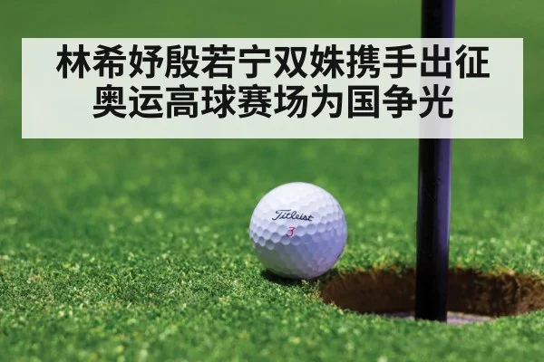 林希妤殷若宁双姝携手出征奥运高球赛场为国争光